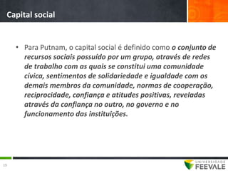 Capital social


     • Para Putnam, o capital social é definido como o conjunto de
       recursos sociais possuído por um grupo, através de redes
       de trabalho com as quais se constitui uma comunidade
       cívica, sentimentos de solidariedade e igualdade com os
       demais membros da comunidade, normas de cooperação,
       reciprocidade, confiança e atitudes positivas, reveladas
       através da confiança no outro, no governo e no
       funcionamento das instituições.




19
 
