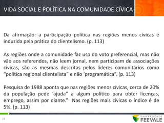 VIDA SOCIAL E POLÍTICA NA COMUNIDADE CÍVICA


 Da afirmação: a participação política nas regiões menos cívicas é
 induzida pela prática do clientelismo. (p. 113)

 As regiões onde a comunidade faz uso do voto preferencial, mas não
 vão aos referendos, não leem jornal, nem participam de associações
 cívicas, são as mesmas descritas pelos líderes comunitários como
 “política regional clientelista” e não ‘programática”. (p. 113)

 Pesquisa de 1988 aponta que nas regiões menos cívicas, cerca de 20%
 da população pede ‘ajuda” a algum político para obter licenças,
 emprego, assim por diante.” Nas regiões mais cívicas o índice é de
 5%. (p. 113)

24
 