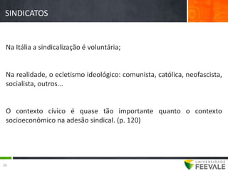 SINDICATOS


 Na Itália a sindicalização é voluntária;


 Na realidade, o ecletismo ideológico: comunista, católica, neofascista,
 socialista, outros...


 O contexto cívico é quase tão importante quanto o contexto
 socioeconômico na adesão sindical. (p. 120)




26
 