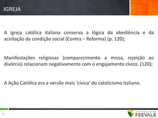 IGREJA


 A igreja católica italiana conserva a lógica da obediência e da
 aceitação da condição social (Contra – Reforma) (p. 120);


 Manifestações religiosas (comparecimento a missa, rejeição ao
 divórcio) relacionam negativamente com o engajamento cívico. (120);


 A Ação Católica era a versão mais ‘cívica’ do catolicismo italiano.




27
 