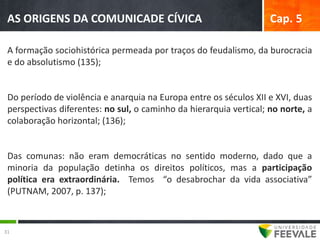 AS ORIGENS DA COMUNICADE CÍVICA                                    Cap. 5

 A formação sociohistórica permeada por traços do feudalismo, da burocracia
 e do absolutismo (135);


 Do período de violência e anarquia na Europa entre os séculos XII e XVI, duas
 perspectivas diferentes: no sul, o caminho da hierarquia vertical; no norte, a
 colaboração horizontal; (136);


 Das comunas: não eram democráticas no sentido moderno, dado que a
 minoria da população detinha os direitos políticos, mas a participação
 política era extraordinária. Temos “o desabrochar da vida associativa”
 (PUTNAM, 2007, p. 137);



31
 