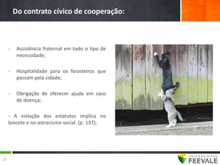 Do contrato cívico de cooperação:



     -    Assistência fraternal em todo o tipo de
          necessidade;

     -    Hospitalidade para os forasteiros que
          passam pela cidade;

     -    Obrigação de oferecer ajuda em caso
          de doença;

     - A violação dos estatutos implica no
     boicote e no ostracismo social. (p. 137);




32
 