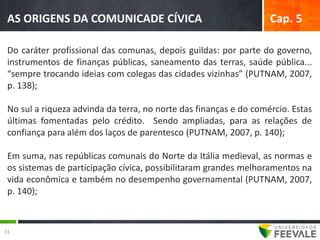AS ORIGENS DA COMUNICADE CÍVICA                                   Cap. 5

 Do caráter profissional das comunas, depois guildas: por parte do governo,
 instrumentos de finanças públicas, saneamento das terras, saúde pública...
 “sempre trocando ideias com colegas das cidades vizinhas” (PUTNAM, 2007,
 p. 138);

 No sul a riqueza advinda da terra, no norte das finanças e do comércio. Estas
 últimas fomentadas pelo crédito. Sendo ampliadas, para as relações de
 confiança para além dos laços de parentesco (PUTNAM, 2007, p. 140);

 Em suma, nas repúblicas comunais do Norte da Itália medieval, as normas e
 os sistemas de participação cívica, possibilitaram grandes melhoramentos na
 vida econômica e também no desempenho governamental (PUTNAM, 2007,
 p. 140);



33
 
