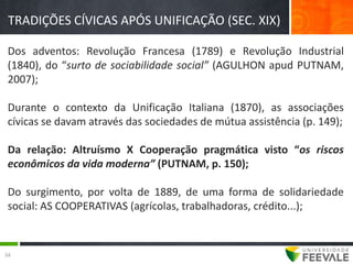 TRADIÇÕES CÍVICAS APÓS UNIFICAÇÃO (SEC. XIX)

 Dos adventos: Revolução Francesa (1789) e Revolução Industrial
 (1840), do “surto de sociabilidade social” (AGULHON apud PUTNAM,
 2007);

 Durante o contexto da Unificação Italiana (1870), as associações
 cívicas se davam através das sociedades de mútua assistência (p. 149);

 Da relação: Altruísmo X Cooperação pragmática visto “os riscos
 econômicos da vida moderna” (PUTNAM, p. 150);

 Do surgimento, por volta de 1889, de uma forma de solidariedade
 social: AS COOPERATIVAS (agrícolas, trabalhadoras, crédito...);



34
 