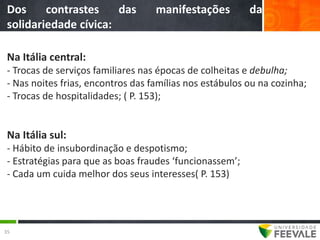 Dos     contrastes    das          manifestações         da
 solidariedade cívica:

 Na Itália central:
 - Trocas de serviços familiares nas épocas de colheitas e debulha;
 - Nas noites frias, encontros das famílias nos estábulos ou na cozinha;
 - Trocas de hospitalidades; ( P. 153);


 Na Itália sul:
 - Hábito de insubordinação e despotismo;
 - Estratégias para que as boas fraudes ‘funcionassem’;
 - Cada um cuida melhor dos seus interesses( P. 153)




35
 