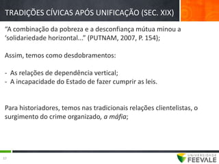 TRADIÇÕES CÍVICAS APÓS UNIFICAÇÃO (SEC. XIX)
 “A combinação da pobreza e a desconfiança mútua minou a
 ‘solidariedade horizontal...” (PUTNAM, 2007, P. 154);

 Assim, temos como desdobramentos:

 - As relações de dependência vertical;
 - A incapacidade do Estado de fazer cumprir as leis.


 Para historiadores, temos nas tradicionais relações clientelistas, o
 surgimento do crime organizado, a máfia;




37
 
