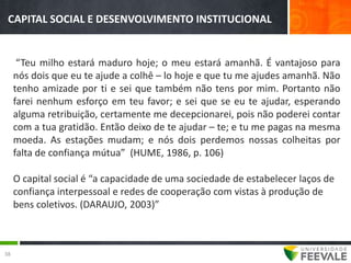 CAPITAL SOCIAL E DESENVOLVIMENTO INSTITUCIONAL


      “Teu milho estará maduro hoje; o meu estará amanhã. É vantajoso para
     nós dois que eu te ajude a colhê – lo hoje e que tu me ajudes amanhã. Não
     tenho amizade por ti e sei que também não tens por mim. Portanto não
     farei nenhum esforço em teu favor; e sei que se eu te ajudar, esperando
     alguma retribuição, certamente me decepcionarei, pois não poderei contar
     com a tua gratidão. Então deixo de te ajudar – te; e tu me pagas na mesma
     moeda. As estações mudam; e nós dois perdemos nossas colheitas por
     falta de confiança mútua” (HUME, 1986, p. 106)

     O capital social é “a capacidade de uma sociedade de estabelecer laços de
     confiança interpessoal e redes de cooperação com vistas à produção de
     bens coletivos. (DARAUJO, 2003)”



38
 