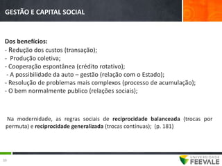 GESTÃO E CAPITAL SOCIAL


 Dos benefícios:
 - Redução dos custos (transação);
 - Produção coletiva;
 - Cooperação espontânea (crédito rotativo);
  - A possibilidade da auto – gestão (relação com o Estado);
 - Resolução de problemas mais complexos (processo de acumulação);
 - O bem normalmente publico (relações sociais);



 Na modernidade, as regras sociais de reciprocidade balanceada (trocas por
 permuta) e reciprocidade generalizada (trocas contínuas); (p. 181)




39
 