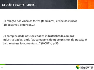 GESTÃO E CAPITAL SOCIAL




 Da relação dos vínculos fortes (familiares) e vínculos fracos
 (associativos, extensos...)


 Da complexidade nas sociedades industrializadas ou pos –
 industrializadas, onde “as vantagens do oportunismo, da trapaça e
 da transgressão aumentam...” (NORTH, p.35)




40
 
