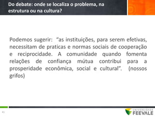 Do debate: onde se localiza o problema, na
     estrutura ou na cultura?




     Podemos sugerir: “as instituições, para serem efetivas,
     necessitam de praticas e normas sociais de cooperação
     e reciprocidade. A comunidade quando fomenta
     relações de confiança mútua contribui para a
     prosperidade econômica, social e cultural”. (nossos
     grifos)




41
 
