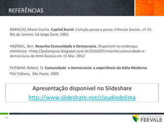 REFERÊNCIAS

     DARAÚJO, Maria Cecília. Capital Social. Coleção passo a passo. Ciências Sociais. nº 25.
     Rio de Janeiro. Ed Jorge Zarar. 2003

     HAZRAEL, Ben. Resenha Comunidade e Democracia. Disponível no endereço
     eletrônico <http://poliarquias.blogspot.com.br/2010/07/resenha-comunidade-e-
     democracia-de.html Acesso em 15 Mar. 2012

     PUTNAM, Robert. D. Comunidade e Democracia: a experiência da Itália Moderna
     FGV Editora, São Paulo: 2005


                 Apresentação disponível no Slideshare
                http://www.slideshare.net/claudiodelima


42
 