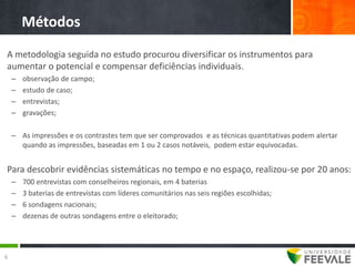 Métodos
A metodologia seguida no estudo procurou diversificar os instrumentos para
aumentar o potencial e compensar deficiências individuais.
    –   observação de campo;
    –   estudo de caso;
    –   entrevistas;
    –   gravações;

    – As impressões e os contrastes tem que ser comprovados e as técnicas quantitativas podem alertar
      quando as impressões, baseadas em 1 ou 2 casos notáveis, podem estar equivocadas.


Para descobrir evidências sistemáticas no tempo e no espaço, realizou-se por 20 anos:
    –   700 entrevistas com conselheiros regionais, em 4 baterias
    –   3 baterias de entrevistas com líderes comunitários nas seis regiões escolhidas;
    –   6 sondagens nacionais;
    –   dezenas de outras sondagens entre o eleitorado;




6
 