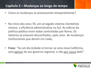 Capítulo 2 – Mudanças ao longo do tempo
    • Como as mudanças se processaram temporalmente?


    • No início dos anos 70, um arraigado sistema clientelista
      minava a eficiência administrativa no Sul. As esferas da
      política pública eram todas controladas por Roma. Os
      italianos já estavam desconfiados, após anos de mudanças
      institucionais que deram em nada;

    • Frase: “Se um dia (cidade x) tornar-se uma nova Califórnia,
      será apesar do seu governo regional, e não por causa dele”.



9
 