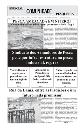 ESPECIAL
                            COMUNIDADE                                                       PESQUEIRA
 Ano 1   N° 0     R$ 0,25   Mensal   Por: Fabio da Silva Barbosa & Luiz Henrique Peixoto Caldas       Niterói, Novembro 2008



  PESCA AMEAÇADA EM NITERÓI
 Comunidades Pesqueiras lutam por sobrevivência. Pag.3
                                                                Quem vive da pesca         Ademir José dos Santos, pescador e Diretor Financeiro
                                                                vem sofrendo diversos      da Colônia de Pescadores de Jururjuba (Z8), nos
                                                                impactos com as novas      informou com pesar que as tubulações do oleoduto na
                                                                medidas e os ultimos       Baía de Guanabara e a chegada de mais plataformas da
                                                                acontecimentos.Em          Petrobras, fazem com que os pescadores não possam
                                                                várias comunidades         se aproximar mais de 500 metros, ou seja, vêm tomando
                                                                pesqueiras de Niterói      o terreno da tradicional atividade pesqueira na cidade.
                                                                em que passamos,           A Colônia vem buscando alternativas para o problema
                                                                muitas preocupações,       junto à Petrobras. A proposta da companhia é
                                                                além de diversos           aproveitar os pescadores em seus segmentos de
                                                                problemas para o           serviços. Essa opção não é vista com simpatia pelos
                                                                profissional da pesca se   pescadores, que não entendem a troca da pesca pelo
                                                                multiplicam. A poluição    segmento como uma possibilidade. “Não queremos
                                                                e a perda de espaço do     trabalhar em outra coisa. Mesmo não rendendo o que
                                                                pescador foram casos       rendia antes, gosto dessa atividade. Sou pescador.
                                                                comuns relatados em        Sempre fui. Não podem tirar isso de mim.” Explica
                                                                todas as comunidades       Robson Barbosa Pulsent, presidente da Associação
                                                                visitadas.                 de Pescadores e Amigos da Praia Grande.



 Sindicato dos Armadores de Pesca
 pede por infra- estrutura na pesca
         industrial. Pag. 4 e 5
Maricultura é a                          Asociação de                                       Notas e agenda das
  opção para                             Pescadores e                                       comunidades des-
pescadores que                          Amigos de São                                      vendam Niterói des-
tentam fugir da                        Pedro reclama do                                      conhecida e seus
     crise.                               abandono.                                              eventos.
         Pag. 8                                       Pag. 7                                                      Pag. 2


Rua da Lama, entre as tradições e um
       futuro nada promissor.
                                                          A Rua da Lama, no Centro de       figuras sem igual. Há muito tempo acompanhando oa
                                                          Niterói, localizada atrás do     crescentes prejuisos acumulados pela pesca na cidade.
                                                          supermercado Carrefur é um       Segundo ele a associação tem muitos projetos, mas a
                                                          ponto de encontro onde se        falta de incentivo e de percerias dificultam a realização
                                                          reúnem todos que gostam de       de vários projetos.
                                                          aproveitar um dia tranqüilo      A associação existe há 30 anos, quando Valdenir
                                                          comendo um peixinho frito        Bragança cedeu esse espaço para os pescadores, que
                                                          nos bares que se estendem        desde então vem fazendo melhorias no lugar.
                                                          pelo local. Ali também se        A capela de São Pedro é motivo de orgulho e está
                                                          encontra a Associação de         sendo reformada. Ela existe há 29 anos e sua estrutura
                                                          Pescadores e Amigos da Praia     original não permite a colocação de bancos em seu
                                                          Grande que tem como              interior, devido ao pouco espaço interno. “Vamos
                                                          Presidente Robson Barbosa .      ampliar a capela para que as pessoas que seguem sua
                                                          Robson está há pouco tempo       religião ao menos tenham como sentar para assistir a
                                                          no cargo e conta com a           missa.”
                                                          experiência e colaboração do     Muitos problemas estão afetando o lugar, entre eles
                                                          pescador Betinho, a quem ele     uma tubulação que permite a formação de grandes
                                                          próprio chama de seu braço       poças d’água na areia da praia e a falta de local
                                                          direito.                         apropriado para a manutenção dos barcos.
                                                          Betinho é uma daquelas                                  Pag. 6
 