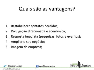 Quais são as vantagens?Restabelecer contatos perdidos;Divulgação direcionada e econômica;Resposta imediata (pesquisas, fotos e eventos);Ampliar o seu negócio;Imagem da empresa;