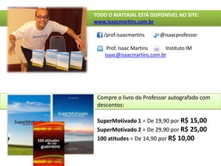 TODO O MATERIAL ESTÁ DISPONÍVEL NO SITE:www.isaacmartins.com.br        /prof.isaacmartins	@isaacprofessorProf. Isaac Martins              Instituto IMisaac@isaacmartins.com.brCompre o livro do Professor autografado com descontos: SuperMotivado 1 = De 19,90 por R$ 15,00SuperMotivado2= De 29,90 por R$ 25,00100 atitudes = De 14,90 por R$ 10,00