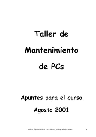 Taller de

 Mantenimiento

                   de PCs


Apuntes para el curso

          Agosto 2001


  Taller de Mantenimiento de PCs - Juan A. Ferrreira – Jorge N. Bouza   1
 