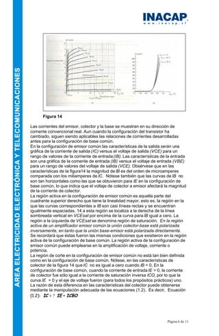 Página 6 de 11
Figura 14
Las corrientes del emisor, colector y la base se muestran en su dirección de
comente convencional real. Aun cuando la configuración del transistor ha
cambiado, siguen siendo aplicables las relaciones de corrientes desarrolladas
antes para la configuración de base común.
En la configuración de emisor común las características de la salida serán una
gráfica de la corriente de salida (IC) versus el voltaje de salida (VCE) para un
rango de valores de la corriente de entrada (IB). Las características de la entrada
son una gráfica de la comente de entrada (IB) versus el voltaje de entrada (VBE)
para un rango de valores del voltaje de salida (VCE). Obsérvese que en las
características de la figura14 la magnitud de IB es del orden de microamperes
comparada con los miliamperes de IC. Nótese también que las curvas de IB no
son tan horizontales como las que se obtuvieron para IE en la configuración de
base común, lo que indica que el voltaje de colector a emisor afectará la magnitud
de la corriente de colector.
La región activa en la configuración de emisor común es aquella parte del
cuadrante superior derecho que tiene la linealidad mayor, esto es, la región en la
que las curvas correspondientes a IB son casi líneas rectas y se encuentran
igualmente espaciadas. 14 a esta región se localiza a la derecha de la línea
sombreada vertical en VCEsat por encima de la curva para IB igual a cero. La
región a la izquierda de VCEsat se denomina región de saturación. En la región
activa de un amplificador emisor común la unión colector-base está polarizada
inversamente, en tanto que la unión base-emisor está polarizada directamente.
Se recordará que éstas fueron las mismas condiciones que existieron en la región
activa de la configuración de base común. La región activa de la configuración de
emisor común puede emplearse en la amplificación de voltaje, corriente o
potencia.
La región de corte en la configuración de emisor común no está tan bien definida
como en la configuración de base común. Nótese, en las características de
colector de la figura 14 que IC no es igual a cero cuando IB = 0. En la
configuración de base común, cuando la corriente de entradaIE = 0, la corriente
de colector fue sólo igual a la corriente de saturación inversa ICO, por lo que la
curva IE = 0 y el eje de voltaje fueron (para todos los propósitos prácticos) uno.
La razón de esta diferencia en las características del colector puede obtenerse
mediante la manipulación adecuada de las ecuaciones (1.2). Es decir, Ecuación
(1.2): IC = ? IE + ICBO
 