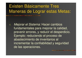 Existen Básicamente Tres
Maneras de Lograr estas Metas:

1.   Mejorar el Sistema: Hacer cambios
     fundamentales para mejorar la calidad,
     prevenir errores, y reducir el desperdicio.
     Ejemplo: reduciendo el proceso de
     abastecimiento de inventarios al
     incrementar la confiabilidad y seguridad
     de las operaciones.
 