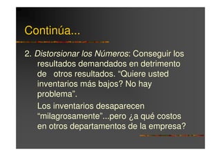 Continúa...
2. Distorsionar los Números: Conseguir los
    resultados demandados en detrimento
    de otros resultados. “Quiere usted
    inventarios más bajos? No hay
    problema”.
    Los inventarios desaparecen
    “milagrosamente”...pero ¿a qué costos
    en otros departamentos de la empresa?
 