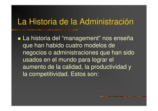 La Historia de la Administración
 La historia del “management” nos enseña
 que han habido cuatro modelos de
 negocios o administraciones que han sido
 usados en el mundo para lograr el
 aumento de la calidad, la productividad y
 la competitividad. Estos son:
 