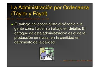 La Administración por Ordenanza
(Taylor y Fayol)
 El trabajo del especialista diciéndole a la
 gente como hacer su trabajo en detalle. El
 enfoque de esta administración es el de la
 producción en masa, en la cantidad en
 detrimento de la calidad.
 