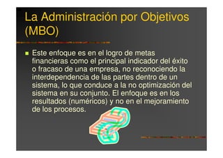 La Administración por Objetivos
(MBO)
 Este enfoque es en el logro de metas
 financieras como el principal indicador del éxito
 o fracaso de una empresa, no reconociendo la
 interdependencia de las partes dentro de un
 sistema, lo que conduce a la no optimización del
 sistema en su conjunto. El enfoque es en los
 resultados (numéricos) y no en el mejoramiento
 de los procesos.
 