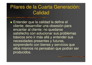Pilares de la Cuarta Generación:
           Calidad
 Entender que la calidad la define el
 cliente; desarrollar una obsesión para
 encantar al cliente; no quedarse
 satisfecho con solucionar sus problemas
 básicos sino ir más allá y entender sus
 necesidades presentes y futuras,
 sorprenderlo con bienes y servicios que
 ellos mismos no pensaban que podían ser
 producidos.
 