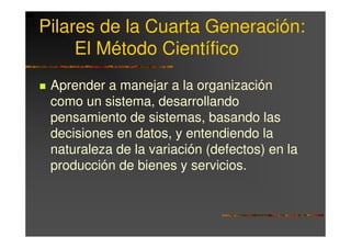 Pilares de la Cuarta Generación:
     El Método Científico
 Aprender a manejar a la organización
 como un sistema, desarrollando
 pensamiento de sistemas, basando las
 decisiones en datos, y entendiendo la
 naturaleza de la variación (defectos) en la
 producción de bienes y servicios.
 