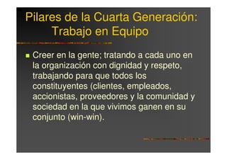 Pilares de la Cuarta Generación:
     Trabajo en Equipo
 Creer en la gente; tratando a cada uno en
 la organización con dignidad y respeto,
 trabajando para que todos los
 constituyentes (clientes, empleados,
 accionistas, proveedores y la comunidad y
 sociedad en la que vivimos ganen en su
 conjunto (win-win).
 
