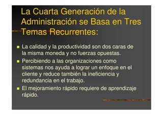 La Cuarta Generación de la
Administración se Basa en Tres
Temas Recurrentes:
La calidad y la productividad son dos caras de
la misma moneda y no fuerzas opuestas.
Percibiendo a las organizaciones como
sistemas nos ayuda a lograr un enfoque en el
cliente y reduce también la ineficiencia y
redundancia en el trabajo.
El mejoramiento rápido requiere de aprendizaje
rápido.
 