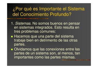¿Por qué es Importante el Sistema
del Conocimiento Profundo?
1. Sistemas. No somos buenos en pensar
  en sistemas integrados. Esto resulta en
  tres problemas comunes:
  Hacemos que una parte del sistema
  trabaje bien en detrimento de las otras
  partes.
  Olvidamos que las conexiones entre las
  partes de un sistema son, al menos, tan
  importantes como las partes mismas.
 