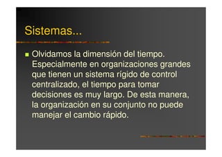 Sistemas...
 Olvidamos la dimensión del tiempo.
 Especialmente en organizaciones grandes
 que tienen un sistema rígido de control
 centralizado, el tiempo para tomar
 decisiones es muy largo. De esta manera,
 la organización en su conjunto no puede
 manejar el cambio rápido.
 
