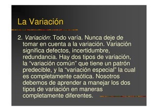 La Variación
2. Variación: Todo varía. Nunca deje de
  tomar en cuenta a la variación. Variación
  significa defectos, incertidumbre,
  redundancia. Hay dos tipos de variación,
  la “variación común” que tiene un patrón
  predecible, y la “variación especial” la cual
  es completamente caótica. Nosotros
  debemos de aprender a manejar los dos
  tipos de variación en maneras
  completamente diferentes.
 