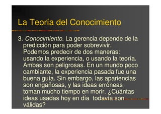 La Teoría del Conocimiento
3. Conocimiento. La gerencia depende de la
  predicción para poder sobrevivir.
  Podemos predecir de dos maneras:
  usando la experiencia, o usando la teoría.
  Ambas son peligrosas. En un mundo poco
  cambiante, la experiencia pasada fue una
  buena guía. Sin embargo, las apariencias
  son engañosas, y las ideas erróneas
  toman mucho tiempo en morir. ¿Cuántas
  ideas usadas hoy en día todavía son
  válidas?
 