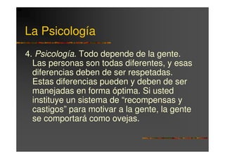 La Psicología
4. Psicología. Todo depende de la gente.
  Las personas son todas diferentes, y esas
  diferencias deben de ser respetadas.
  Estas diferencias pueden y deben de ser
  manejadas en forma óptima. Si usted
  instituye un sistema de “recompensas y
  castigos” para motivar a la gente, la gente
  se comportará como ovejas.
 