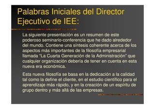 Palabras Iniciales del Director
Ejecutivo de IEE:
 La siguiente presentación es un resumen de este
 poderoso seminario-conferencia que he dado alrededor
 del mundo. Contiene una síntesis coherente acerca de los
 aspectos más importantes de la filosofía empresarial
 llamada “La Cuarta Generación de la Administración” que
 cualquier organización debería de tener en cuenta en esta
 nueva era económica.
 Esta nueva filosofía se basa en la dedicación a la calidad
 tal como la define el cliente, en el estudio científico para el
 aprendizaje más rápido, y en la creación de un espíritu de
 grupo dentro y más allá de las empresas.
 