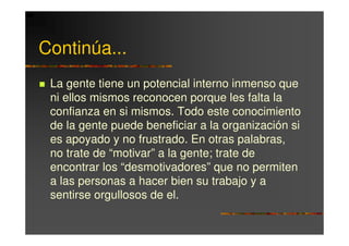 Continúa...
 La gente tiene un potencial interno inmenso que
 ni ellos mismos reconocen porque les falta la
 confianza en si mismos. Todo este conocimiento
 de la gente puede beneficiar a la organización si
 es apoyado y no frustrado. En otras palabras,
 no trate de “motivar” a la gente; trate de
 encontrar los “desmotivadores” que no permiten
 a las personas a hacer bien su trabajo y a
 sentirse orgullosos de el.
 