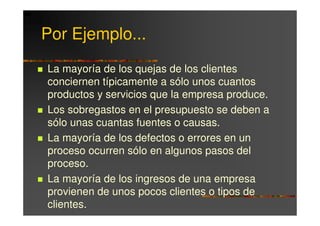 Por Ejemplo...
La mayoría de los quejas de los clientes
conciernen típicamente a sólo unos cuantos
productos y servicios que la empresa produce.
Los sobregastos en el presupuesto se deben a
sólo unas cuantas fuentes o causas.
La mayoría de los defectos o errores en un
proceso ocurren sólo en algunos pasos del
proceso.
La mayoría de los ingresos de una empresa
provienen de unos pocos clientes o tipos de
clientes.
 