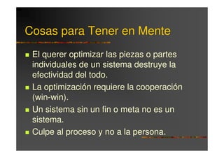 Cosas para Tener en Mente
 El querer optimizar las piezas o partes
 individuales de un sistema destruye la
 efectividad del todo.
 La optimización requiere la cooperación
 (win-win).
 Un sistema sin un fin o meta no es un
 sistema.
 Culpe al proceso y no a la persona.
 