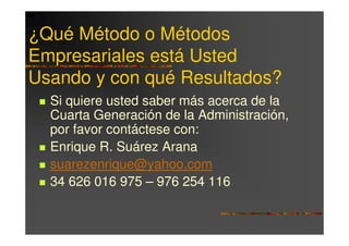 ¿Qué Método o Métodos
Empresariales está Usted
Usando y con qué Resultados?
  Si quiere usted saber más acerca de la
  Cuarta Generación de la Administración,
  por favor contáctese con:
  Enrique R. Suárez Arana
  suarezenrique@yahoo.com
  34 626 016 975 – 976 254 116
 