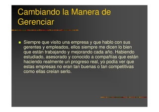 Cambiando la Manera de
Gerenciar

 Siempre que visito una empresa y que hablo con sus
 gerentes y empleados, ellos siempre me dicen lo bien
 que están trabajando y mejorando cada año. Habiendo
 estudiado, asesorado y conocido a compañías que están
 haciendo realmente un progreso real, yo podía ver que
 estas empresas no eran tan buenas o tan competitivas
 como ellas creían serlo.
 