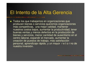 El Intento de la Alta Gerencia
 Todos los que trabajamos en organizaciones que
 producen bienes o servicios queremos organizaciones
 más competitivas, una mejor calidad, mantener
 nuestros costos bajos, aumentar la productividad, tener
 buenas ventas y menos defectos en la producción de
 bienes y servicios, menor cantidad de ausentismo en el
 centro laboral, expandir el mercado, aumentar la
 creación de puestos de trabajo, más satisfacción
 personal, aprendizaje rápido, y un mayor r e t o r no de
 nuestra inversión.
 