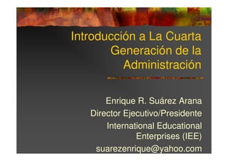 Introducción a La Cuarta
       Generación de la
          Administración

       Enrique R. Suárez Arana
   Director Ejecutivo/Presidente
       International Educational
               Enterprises (IEE)
    suarezenrique@yahoo.com
 