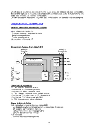 En este caso si una tiene la conexión a Internet banda ancha por placa de red, esta computadora
deberá tener 2 placas de red, una para conectar al modem de banda ancha de nuestro ISP y otra
placa para conectar a la segunda computadora.
Un cable cruzado UTP categoría 5e y entre las 2 computadoras y la parte de hard esta completa


DIRECCIONAMIENTO DE DISPOSITIVOS

Aspectos de Entrada / Salida (Input / Output)

•Gran variedad de periféricos
 Entregan diferentes cantidades de datos
 A diferentes velocidades
 En diferentes formatos
•Se necesitan módulos de I/O



Diagrama en Bloques de un Módulo E/S




Entrada Salida Programada
La CPU tiene control directo sobre la E/S
Sensado de estado
Comandos de Lectura/Escritura
Transferencia de datos
La CPU espera que el módulo de E/S complete la operación
Se desperdicia tiempo de CPU


Detalle de E/S programada
*La CPU pide una operación de E/S
*El módulo de E/S realiza la operación
*El módulo E/S setea los bits de status
*La CPU chequea los bits de status periódicamente
*El módulo de E/S no informa a la CPU directamente
*El módulo de E/S no interrumpe a la CPU
*La CPU debe esperar o volver más tarde

Mapeo de Entrada/Salida
•E/S mapeada en memoria (Memory mapped I/O)
  Los dispositivos y la memoria comparten un espacio de direcciones
  E/S es como leer /escribir en memoria
  No hay instrucciones especiales para E/S
  Conjunto de instrucciones completo
•E/S Separada
  Espacios de direcciones separados


                                                10
 