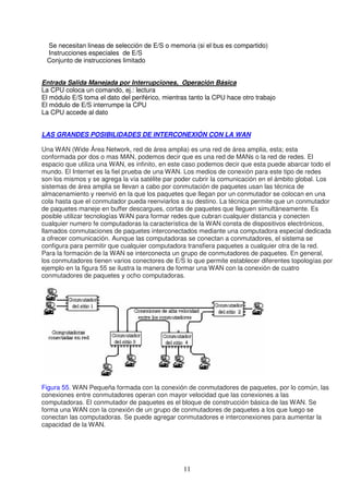 Se necesitan lineas de selección de E/S o memoria (si el bus es compartido)
 Instrucciones especiales de E/S
 Conjunto de instrucciones limitado


Entrada Salida Manejada por Interrupciones, Operación Básica
La CPU coloca un comando, ej.: lectura
El módulo E/S toma el dato del periférico, mientras tanto la CPU hace otro trabajo
El módulo de E/S interrumpe la CPU
La CPU accede al dato


LAS GRANDES POSIBILIDADES DE INTERCONEXIÓN CON LA WAN

Una WAN (Wide Área Network, red de área amplia) es una red de área amplia, esta; esta
conformada por dos o mas MAN, podemos decir que es una red de MANs o la red de redes. El
espacio que utiliza una WAN, es infinito, en este caso podemos decir que esta puede abarcar todo el
mundo. El Internet es la fiel prueba de una WAN. Los medios de conexión para este tipo de redes
son los mismos y se agrega la vía satélite par poder cubrir la comunicación en el ámbito global. Los
sistemas de área amplia se llevan a cabo por conmutación de paquetes usan las técnica de
almacenamiento y reenvió en la que los paquetes que llegan por un conmutador se colocan en una
cola hasta que el conmutador pueda reenviarlos a su destino. La técnica permite que un conmutador
de paquetes maneje en buffer descargues, cortas de paquetes que lleguen simultáneamente. Es
posible utilizar tecnologías WAN para formar redes que cubran cualquier distancia y conecten
cualquier numero fe computadoras la característica de la WAN consta de dispositivos electrónicos,
llamados conmutaciones de paquetes interconectados mediante una computadora especial dedicada
a ofrecer comunicación. Aunque las computadoras se conectan a conmutadores, el sistema se
configura para permitir que cualquier computadora transfiera paquetes a cualquier otra de la red.
Para la formación de la WAN se interconecta un grupo de conmutadores de paquetes. En general,
los conmutadores tienen varios conectores de E/S lo que permite establecer diferentes topologías por
ejemplo en la figura 55 se ilustra la manera de formar una WAN con la conexión de cuatro
conmutadores de paquetes y ocho computadoras.




Figura 55. WAN Pequeña formada con la conexión de conmutadores de paquetes, por lo común, las
conexiones entre conmutadores operan con mayor velocidad que las conexiones a las
computadoras. El conmutador de paquetes es el bloque de construcción básica de las WAN. Se
forma una WAN con la conexión de un grupo de conmutadores de paquetes a los que luego se
conectan las computadoras. Se puede agregar conmutadores e interconexiones para aumentar la
capacidad de la WAN.




                                                 11
 
