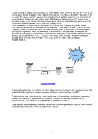 Los 20 puestos de trabajo utilizan direcciones IP privadas y salen a Internet a través del Proxy. En la
configuración de red de cada uno de estos 20 ordenadores se indicará la dirección "192.168.1.1" en
el cuadro "Puerta de enlace". La puerta de enlace (puerta de salida o gateway) es el ordenador de
nuestra red que nos permite salir a otras redes. El Proxy tiene dos direcciones IP, una de la red
privada y otra de la red pública. Su misión es dar salida a Internet a la red privada, pero no permitir
los accesos desde el exterior a la zona privada de la empresa.
Los 3 servidores y el router utilizan direcciones IP públicas, para que sean accesibles desde
cualquier host de Internet. La puerta de enlace de Proxy, Correo y Web es 194.143.17.9 (Router).
La primera y última dirección de todas las redes son direcciones IP especiales que no se pueden
utilizar para asignarlas a hosts. La primera es la dirección de la red y la última, la dirección de
difusión o broadcasting. La máscara de subred de cada ordenador se ha indicado dentro de su red
después de una barra: PC1, PC2, ... , PC20 y Proxy (para su IP 192.168.1.1) tienen la máscara
255.255.255.0 y Router, Web, Correo y Proxy (para su IP 194.143.17.10), la máscara
255.255.255.248.




                                                                             INTERNET




                                     172.17.0.0



                                       PCs              CAPA 2




                                     CONCLUSIONES


El desarrollo del anterior proyecto ha permitido adquirir conocimientos de vital importancia, que más
tarde serán útiles cuando se requiera, analizar, diseñar e implementar una red LAN.

En el diseño de una implementación de red nadie tiene la última palabra, por lo tanto es necesario
conocer con precisión la reglamentación existente, ceñirse a las normas emanadas de los
organismos, así como recurrir a la experiencia y al buen sentido común.

Cabe recordar que siempre hay personas expertas en cada área por lo tanto hay que saber escoger
una excelente y oportuna asesoría cuando así se requiera.




                                                  13
 