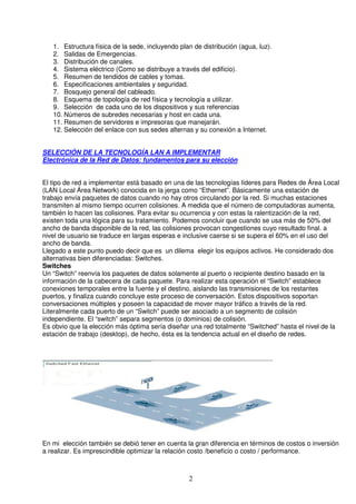 1. Estructura física de la sede, incluyendo plan de distribución (agua, luz).
   2. Salidas de Emergencias.
   3. Distribución de canales.
   4. Sistema eléctrico (Como se distribuye a través del edificio).
   5. Resumen de tendidos de cables y tomas.
   6. Especificaciones ambientales y seguridad.
   7. Bosquejo general del cableado.
   8. Esquema de topología de red física y tecnología a utilizar.
   9. Selección de cada uno de los dispositivos y sus referencias
   10. Números de subredes necesarias y host en cada una.
   11. Resumen de servidores e impresoras que manejarán.
   12. Selección del enlace con sus sedes alternas y su conexión a Internet.


SELECCIÓN DE LA TECNOLOGÍA LAN A IMPLEMENTAR
Electrónica de la Red de Datos: fundamentos para su elección


El tipo de red a implementar está basado en una de las tecnologías líderes para Redes de Área Local
(LAN Local Área Network) conocida en la jerga como “Ethernet”. Básicamente una estación de
trabajo envía paquetes de datos cuando no hay otros circulando por la red. Si muchas estaciones
transmiten al mismo tiempo ocurren colisiones. A medida que el número de computadoras aumenta,
también lo hacen las colisiones. Para evitar su ocurrencia y con estas la ralentización de la red,
existen toda una lógica para su tratamiento. Podemos concluir que cuando se usa más de 50% del
ancho de banda disponible de la red, las colisiones provocan congestiones cuyo resultado final. a
nivel de usuario se traduce en largas esperas e inclusive caerse si se supera el 60% en el uso del
ancho de banda.
Llegado a este punto puedo decir que es un dilema elegir los equipos activos. He considerado dos
alternativas bien diferenciadas: Switches.
Switches
Un “Switch” reenvía los paquetes de datos solamente al puerto o recipiente destino basado en la
información de la cabecera de cada paquete. Para realizar esta operación el “Switch” establece
conexiones temporales entre la fuente y el destino, aislando las transmisiones de los restantes
puertos, y finaliza cuando concluye este proceso de conversación. Estos dispositivos soportan
conversaciones múltiples y poseen la capacidad de mover mayor tráfico a través de la red.
Literalmente cada puerto de un “Switch” puede ser asociado a un segmento de colisión
independiente. El “switch” separa segmentos (o dominios) de colisión.
Es obvio que la elección más óptima sería diseñar una red totalmente “Switched” hasta el nivel de la
estación de trabajo (desktop), de hecho, ésta es la tendencia actual en el diseño de redes.




En mi elección también se debió tener en cuenta la gran diferencia en términos de costos o inversión
a realizar. Es imprescindible optimizar la relación costo /beneficio o costo / performance.



                                                  2
 