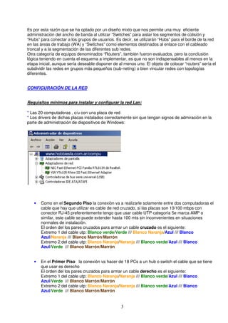 Es por esta razón que se ha optado por un diseño mixto que nos permite una muy eficiente
administración del ancho de banda al utilizar “Switches” para aislar los segmentos de colisión y
“Hubs” para conectar a los grupos de usuarios. Es decir, se utilizarán “Hubs” para el borde de la red
en las áreas de trabajo (WA) y “Switches” como elementos destinados al enlace con el cableado
troncal y a la segmentación de las diferentes sub redes.
Otra categoría de equipos denominados “Routers”, también fueron evaluados, pero la conclusión
lógica teniendo en cuenta el esquema a implementar, es que no son indispensables al menos en la
etapa inicial, aunque sería deseable disponer de al menos uno. El objeto de colocar “routers” sería el
subdividir las redes en grupos más pequeños (sub-neting) o bien vincular redes con topologías
diferentes.


CONFIGURACIÓN DE LA RED


Requisitos mínimos para instalar y configurar la red Lan:

* Las 20 computadoras , c/u con una placa de red
* Los drivers de dichas placas instalados correctamente sin que tengan signos de admiración en la
parte de administración de dispositivos de Windows:




   •   Como en el Segundo Piso la conexión va a realizarle solamente entre dos computadoras el
       cable que hay que utilizar es cable de red cruzado, si las placas son 10/100 mbps con
       conector RJ-45 preferentemente tengo que usar cable UTP categoría 5e marca AMP o
       similar, este cable se puede extender hasta 100 mts sin inconvenientes en situaciones
       normales de instalación.
       El orden del los pares cruzados para armar un cable cruzado es el siguiente:
       Extremo 1 del cable utp: Blanco verde/Verde /// Blanco Naranja/Azul /// Blanco
       Azul/Naranja /// Blanco Marrón/Marrón
       Extremo 2 del cable utp: Blanco Naranja/Naranja /// Blanco verde/Azul /// Blanco
       Azul/Verde /// Blanco Marrón/Marrón


   •   En el Primer Piso la conexión va hacer de 18 PCs a un hub o switch el cable que se tiene
       que usar es derecho
       El orden del los pares cruzados para armar un cable derecho es el siguiente:
       Extremo 1 del cable utp: Blanco Naranja/Naranja /// Blanco verde/Azul /// Blanco
       Azul/Verde /// Blanco Marrón/Marrón
       Extremo 2 del cable utp: Blanco Naranja/Naranja /// Blanco verde/Azul /// Blanco
       Azul/Verde /// Blanco Marrón/Marrón


                                                  3
 