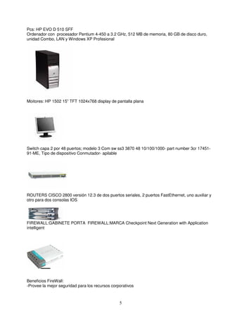 Pcs: HP EVO D 510 SFF
Ordenador con procesador Pentium 4-450 a 3.2 GHz, 512 MB de memoria, 80 GB de disco duro,
unidad Combo, LAN y Windows XP Profesional




Moitores: HP 1502 15” TFT 1024x768 display de pantalla plana




Switch capa 2 por 48 puertos; modelo 3 Com sw ss3 3870 48 10/100/1000- part number 3cr 17451-
91-ME, Tipo de dispositivo Conmutador- apilable




ROUTERS CISCO 2800 versión 12.3 de dos puertos seriales, 2 puertos FastEthernet, uno auxiliar y
otro para dos consolas IOS




FIREWALL:GABINETE PORTA FIREWALL:MARCA Checkpoint Next Generation with Application
intelligent




Beneficios FireWall:
-Provee la mejor seguridad para los recursos corporativos



                                                 5
 